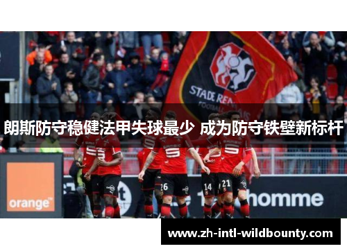 朗斯防守稳健法甲失球最少 成为防守铁壁新标杆 朗斯防守稳健法甲失球最少 成为防守铁壁新标杆